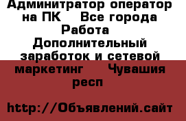 Админитратор-оператор на ПК  - Все города Работа » Дополнительный заработок и сетевой маркетинг   . Чувашия респ.